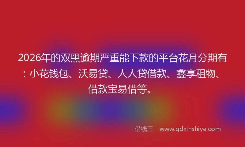 2026年的双黑逾期严重能下款的平台花月分期有：小花钱包、沃易贷、人人贷借款、鑫享租物、借款宝易借等。