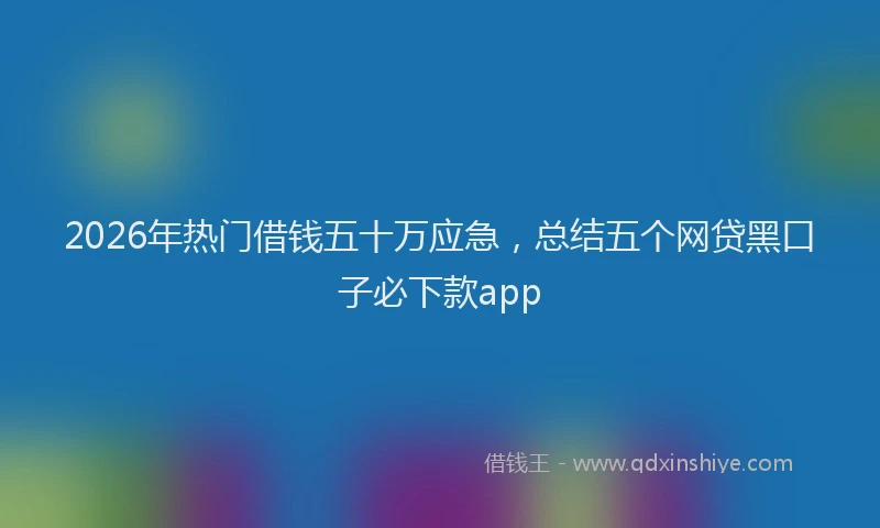 2026年热门借钱五十万应急，总结五个网贷黑口子必下款app