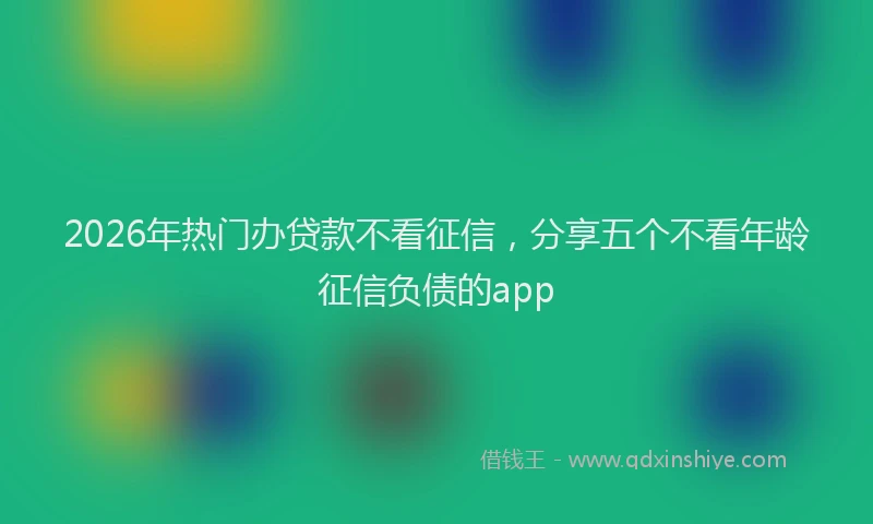 2026年热门办贷款不看征信，分享五个不看年龄征信负债的app