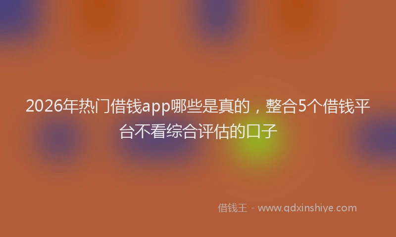 2026年热门借钱app哪些是真的，整合5个借钱平台不看综合评估的口子