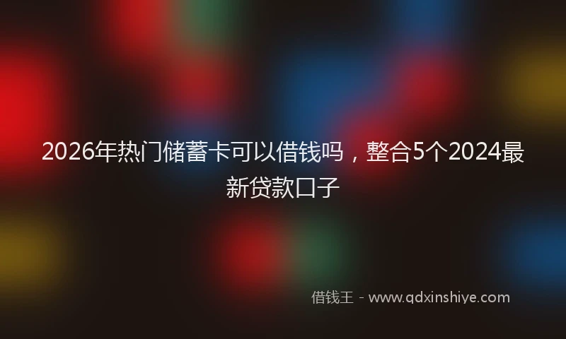 2026年热门储蓄卡可以借钱吗，整合5个2024最新贷款口子