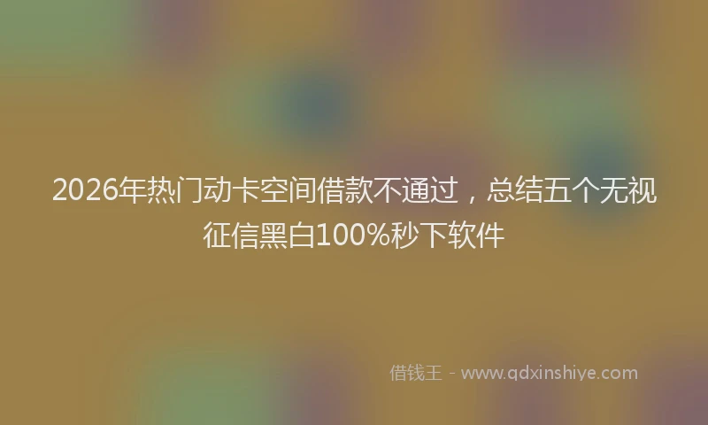 2026年热门动卡空间借款不通过，总结五个无视征信黑白100%秒下软件