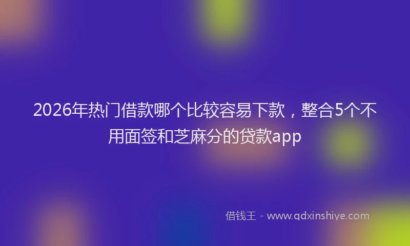 2026年热门借款哪个比较容易下款，整合5个不用面签和芝麻分的贷款app