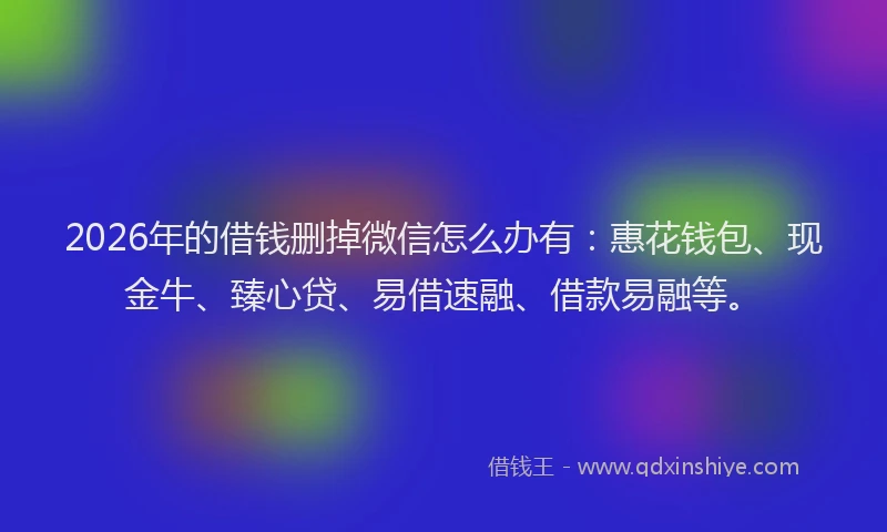 2026年的借钱删掉微信怎么办有：惠花钱包、现金牛、臻心贷、易借速融、借款易融等。