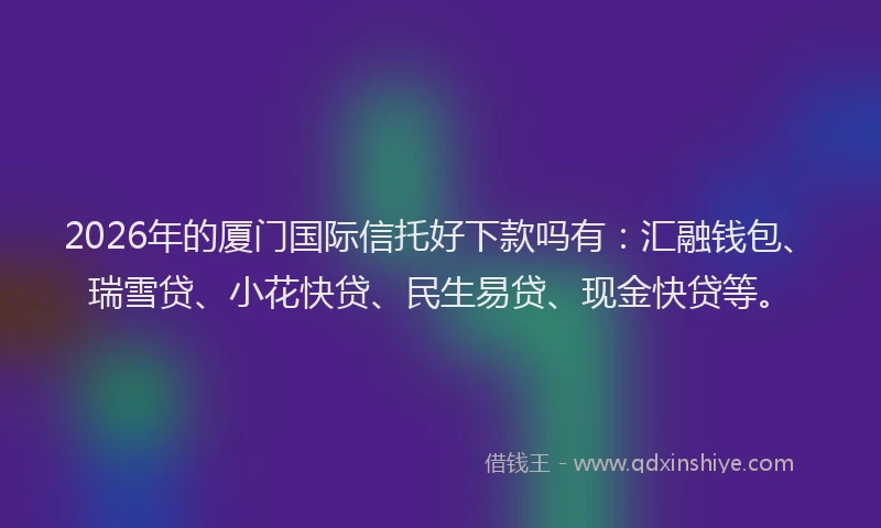 2026年的厦门国际信托好下款吗有：汇融钱包、瑞雪贷、小花快贷、民生易贷、现金快贷等。