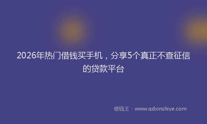 2026年热门借钱买手机，分享5个真正不查征信的贷款平台