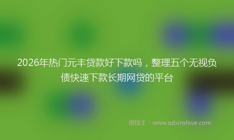 2026年热门元丰贷款好下款吗，整理五个无视负债快速下款长期网贷的平台