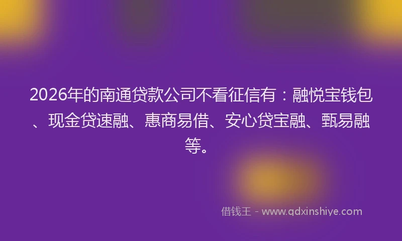 2026年的南通贷款公司不看征信有：融悦宝钱包、现金贷速融、惠商易借、安心贷宝融、甄易融等。