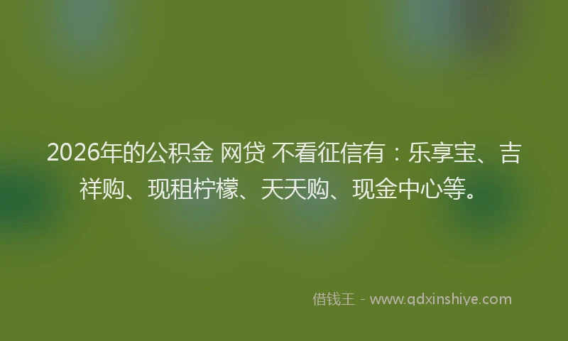2026年的公积金 网贷 不看征信有：乐享宝、吉祥购、现租柠檬、天天购、现金中心等。