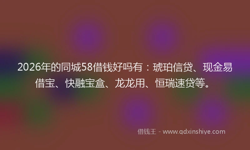 2026年的同城58借钱好吗有：琥珀信贷、现金易借宝、快融宝盒、龙龙用、恒瑞速贷等。