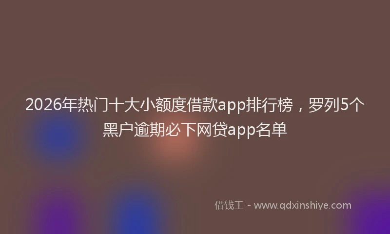2026年热门十大小额度借款app排行榜，罗列5个黑户逾期必下网贷app名单