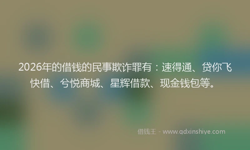 2026年的借钱的民事欺诈罪有：速得通、贷你飞快借、兮悦商城、星辉借款、现金钱包等。