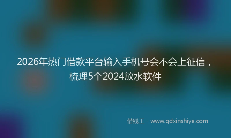 2026年热门借款平台输入手机号会不会上征信，梳理5个2024放水软件