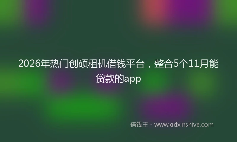 2026年热门创硕租机借钱平台，整合5个11月能贷款的app
