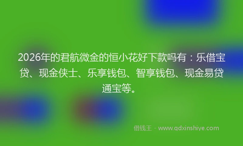 2026年的君航微金的恒小花好下款吗有：乐借宝贷、现金侠士、乐享钱包、智享钱包、现金易贷通宝等。