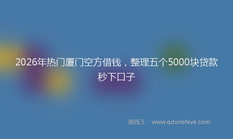 2026年热门厦门空方借钱，整理五个5000块贷款秒下口子