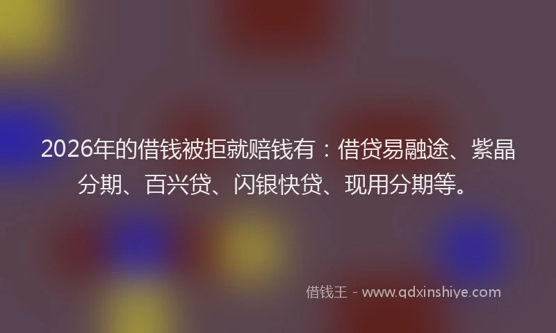 2026年的借钱被拒就赔钱有：借贷易融途、紫晶分期、百兴贷、闪银快贷、现用分期等。