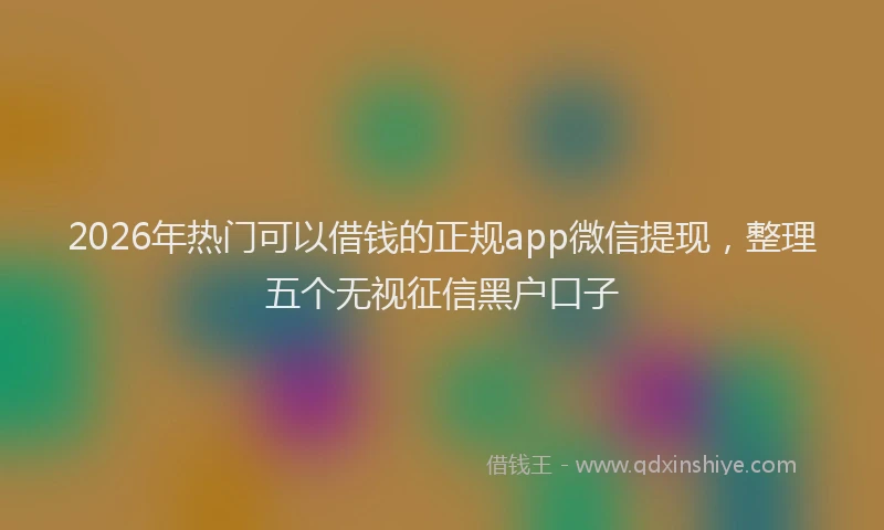 2026年热门可以借钱的正规app微信提现，整理五个无视征信黑户口子