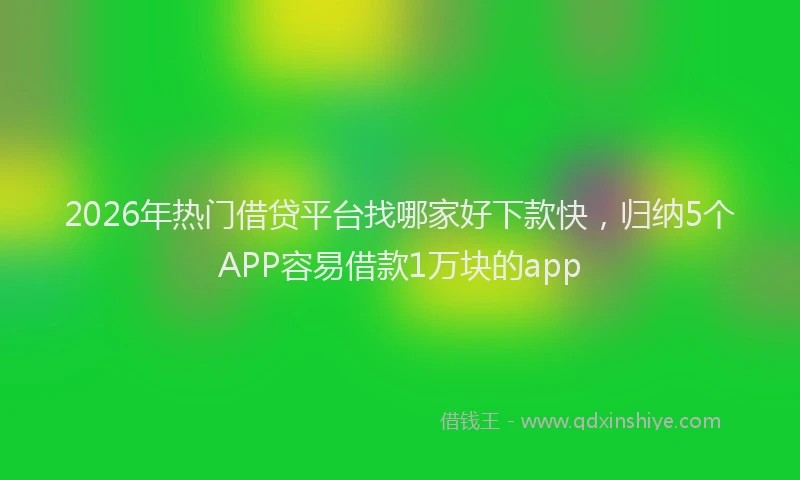 2026年热门借贷平台找哪家好下款快，归纳5个APP容易借款1万块的app