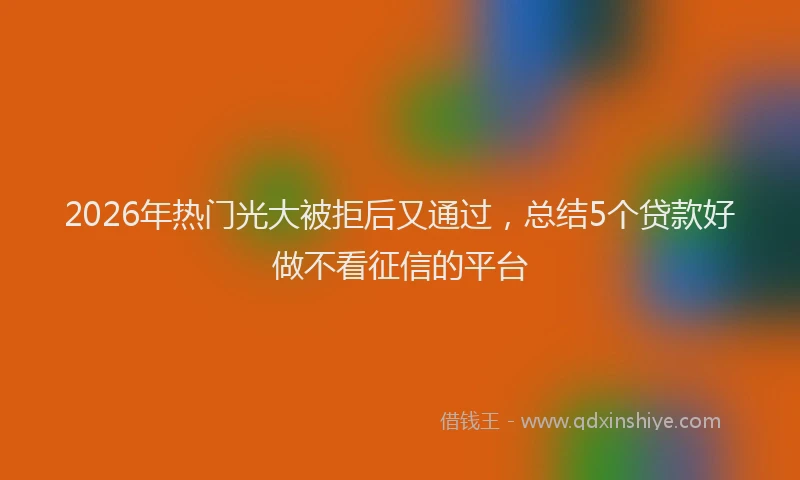 2026年热门光大被拒后又通过，总结5个贷款好做不看征信的平台