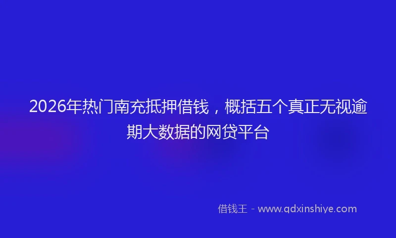 2026年热门南充抵押借钱，概括五个真正无视逾期大数据的网贷平台