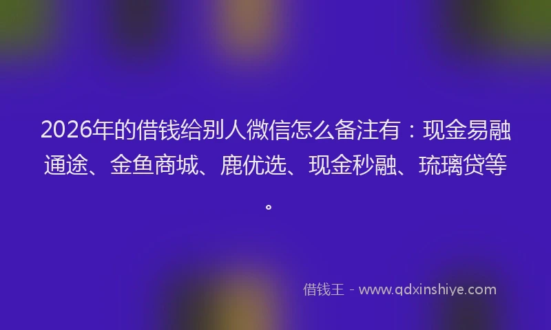 2026年的借钱给别人微信怎么备注有：现金易融通途、金鱼商城、鹿优选、现金秒融、琉璃贷等。