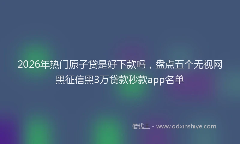 2026年热门原子贷是好下款吗，盘点五个无视网黑征信黑3万贷款秒款app名单