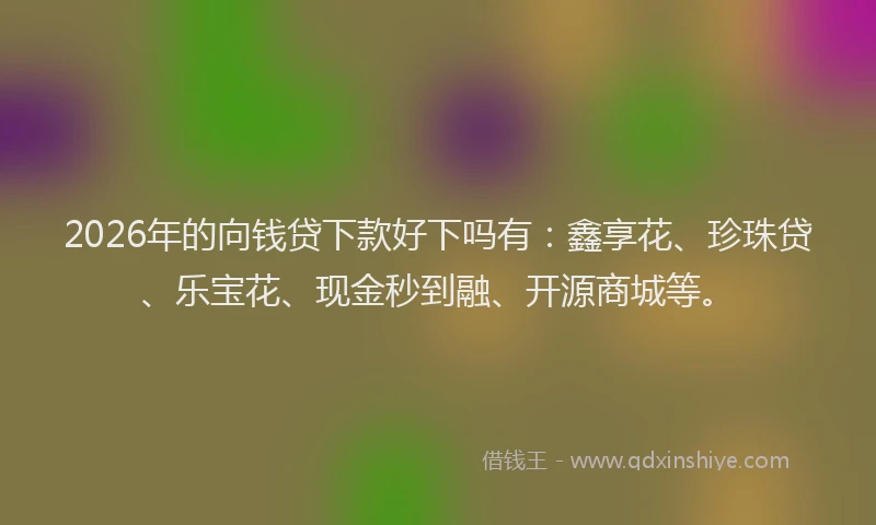 2026年的向钱贷下款好下吗有：鑫享花、珍珠贷、乐宝花、现金秒到融、开源商城等。