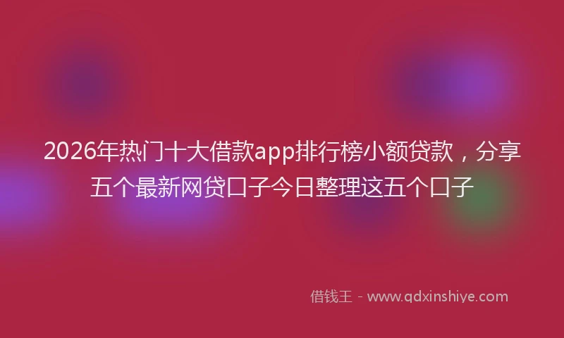 2026年热门十大借款app排行榜小额贷款，分享五个最新网贷口子今日整理这五个口子