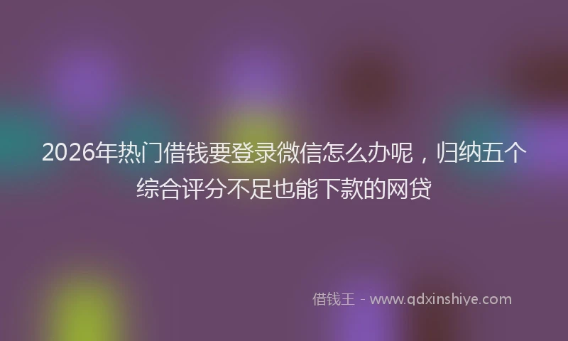 2026年热门借钱要登录微信怎么办呢，归纳五个综合评分不足也能下款的网贷