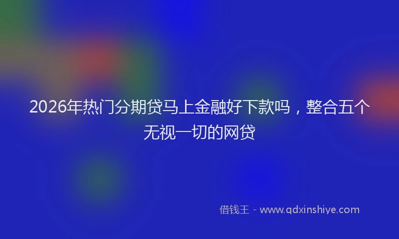 2026年热门分期贷马上金融好下款吗，整合五个无视一切的网贷