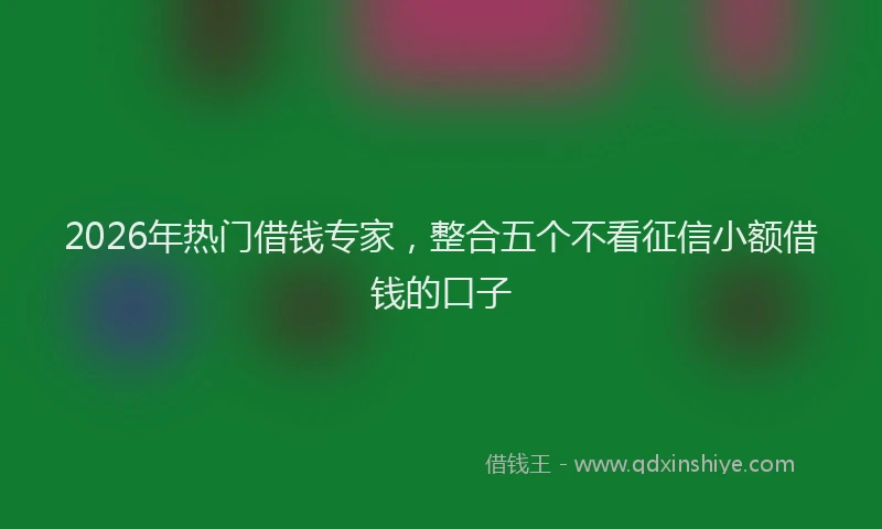 2026年热门借钱专家，整合五个不看征信小额借钱的口子