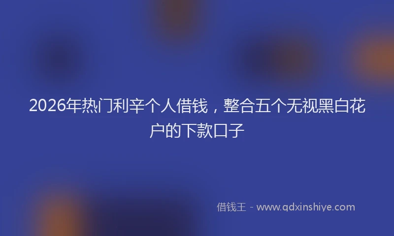 2026年热门利辛个人借钱，整合五个无视黑白花户的下款口子