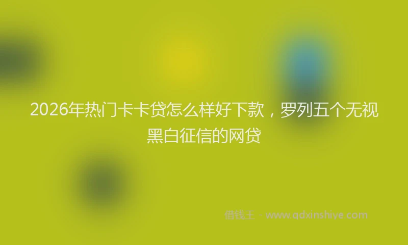 2026年热门卡卡贷怎么样好下款，罗列五个无视黑白征信的网贷