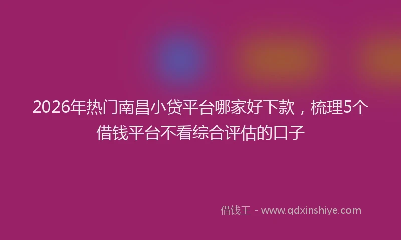 2026年热门南昌小贷平台哪家好下款，梳理5个借钱平台不看综合评估的口子