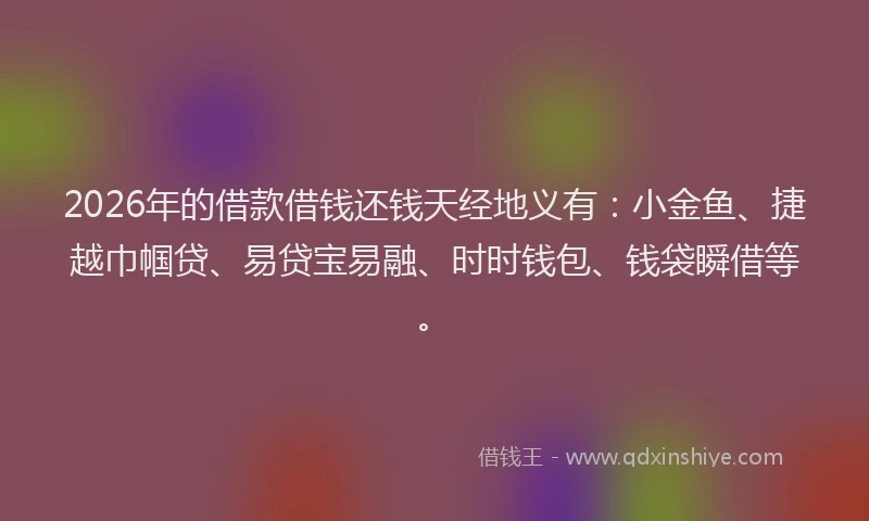 2026年的借款借钱还钱天经地义有：小金鱼、捷越巾帼贷、易贷宝易融、时时钱包、钱袋瞬借等。