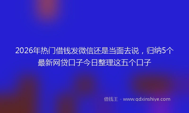 2026年热门借钱发微信还是当面去说，归纳5个最新网贷口子今日整理这五个口子