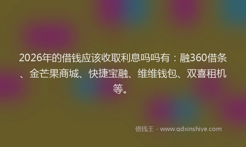 2026年的借钱应该收取利息吗吗有：融360借条、金芒果商城、快捷宝融、维维钱包、双喜租机等。