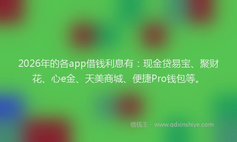 2026年的各app借钱利息有：现金贷易宝、聚财花、心e金、天美商城、便捷Pro钱包等。
