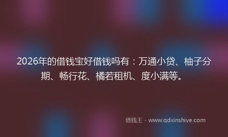 2026年的借钱宝好借钱吗有：万通小贷、柚子分期、畅行花、橘若租机、度小满等。