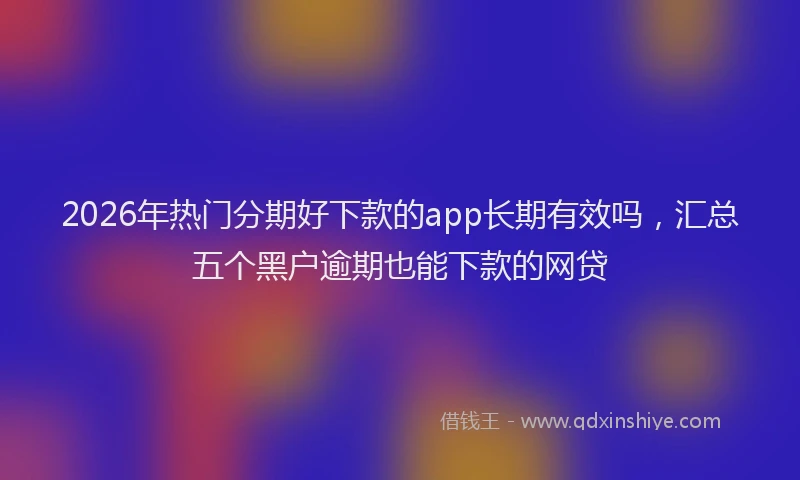 2026年热门分期好下款的app长期有效吗，汇总五个黑户逾期也能下款的网贷