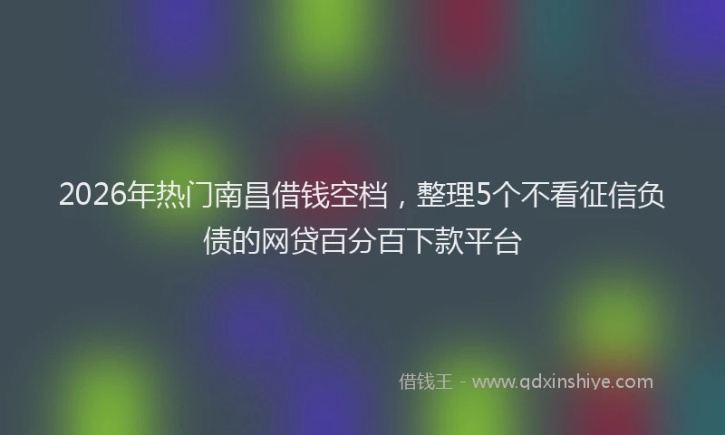 2026年热门南昌借钱空档，整理5个不看征信负债的网贷百分百下款平台