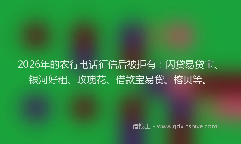 2026年的农行电话征信后被拒有：闪贷易贷宝、银河好租、玫瑰花、借款宝易贷、榕贝等。