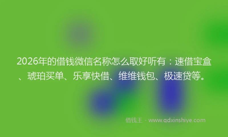2026年的借钱微信名称怎么取好听有：速借宝盒、琥珀买单、乐享快借、维维钱包、极速贷等。