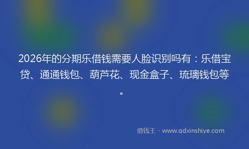 2026年的分期乐借钱需要人脸识别吗有：乐借宝贷、通通钱包、葫芦花、现金盒子、琉璃钱包等。