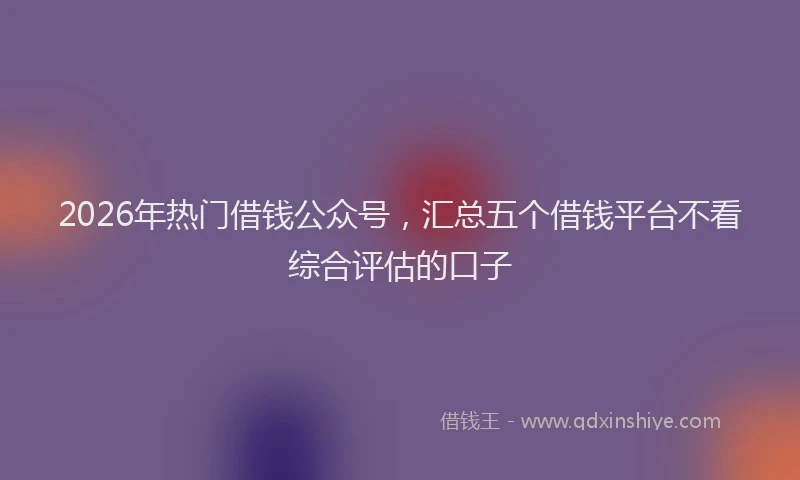 2026年热门借钱公众号，汇总五个借钱平台不看综合评估的口子