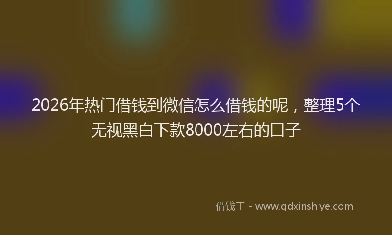 2026年热门借钱到微信怎么借钱的呢，整理5个无视黑白下款8000左右的口子