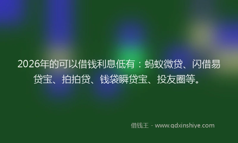 2026年的可以借钱利息低有：蚂蚁微贷、闪借易贷宝、拍拍贷、钱袋瞬贷宝、投友圈等。