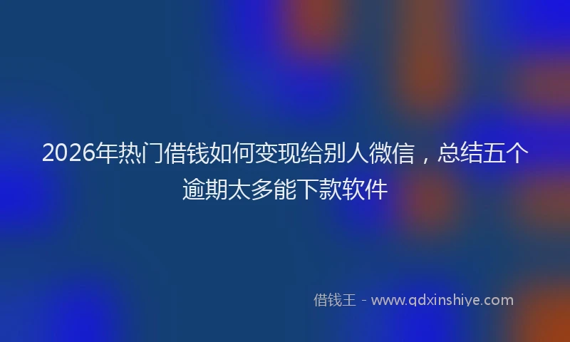2026年热门借钱如何变现给别人微信，总结五个逾期太多能下款软件