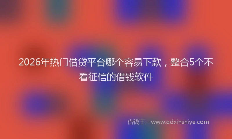 2026年热门借贷平台哪个容易下款，整合5个不看征信的借钱软件